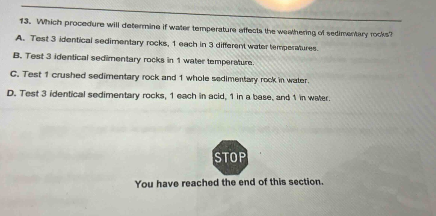 13. which procedure will determine if water temperature affects the weathering of sedimentary rocks? a. test 3 identical sedimentary rocks, 1 each in 3 different water temperatures. b. test 3 identical sedimentary rocks in 1 water temperature. c. test 1 crushed sedimentary rock and 1 whole sedimentary rock in water. d. test 3 identical sedimentary rocks, 1 each in acid, 1 in a base, and 1 in water. stop you have reached the end of this section.