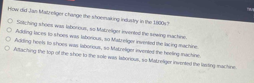 how did jan matzeliger change the shoemaking industry in the 1800s?\nstitching shoes was laborious, so matzeliger invented the sewing machine.\nadding laces to shoes was laborious, so matzeliger invented the lacing machine.\nadding heels to shoes was laborious, so matzeliger invented the heeling machine.\nattaching the top of the shoe to the sole was laborious, so matzeliger invented the lasting machine.