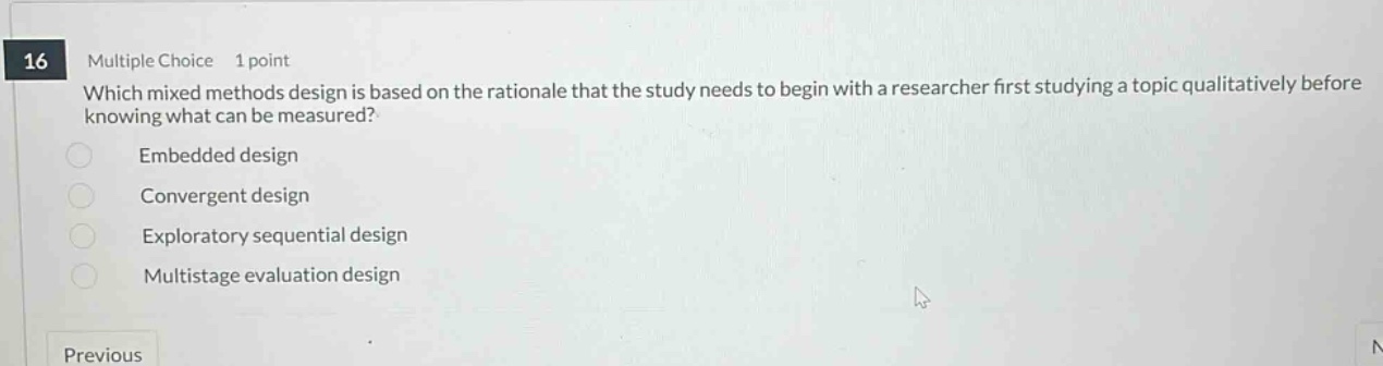 16 multiple choice 1 point which mixed methods design is based on the rationale that the study needs to begin with a researcher first studying a topic qualitatively before knowing what can be measured? embedded design convergent design exploratory sequential design multistage evaluation design previous