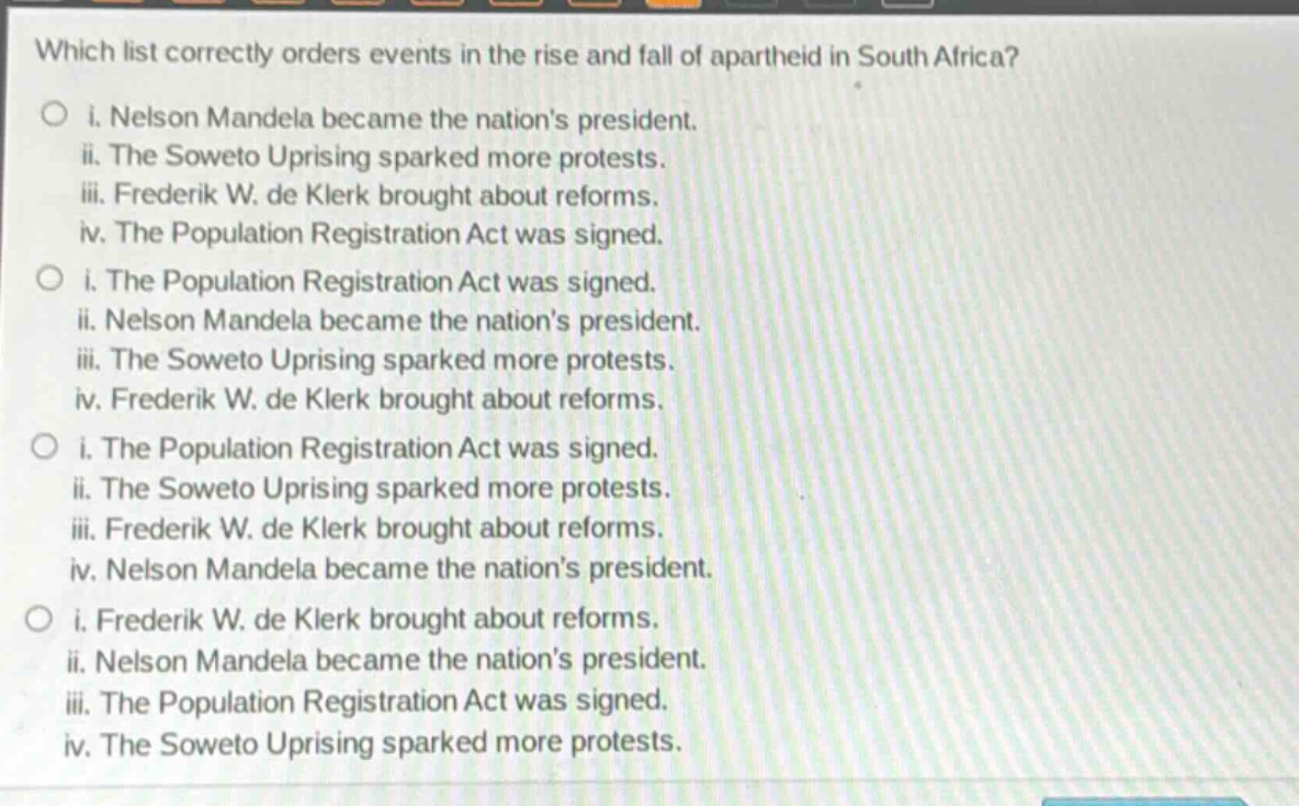 which list correctly orders events in the rise and fall of apartheid in south africa?\no i. nelson mandela became the nations president.\nii. the soweto uprising sparked more protests.\niii. frederik w. de klerk brought about reforms.\niv. the population registration act was signed.\no i. the population registration act was signed.\nii. nelson mandela became the nations president.\niii. the soweto uprising sparked more protests.\niv. frederik w. de klerk brought about reforms.\no i. the population registration act was signed.\nii. the soweto uprising sparked more protests.\niii. frederik w. de klerk brought about reforms.\niv. nelson mandela became the nations president.\no i. frederik w. de klerk brought about reforms.\nii. nelson mandela became the nations president.\niii. the population registration act was signed.\niv. the soweto uprising sparked more protests.
