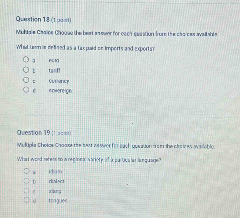question 18 (1 point) multiple choice choose the best answer for each question from the choices available. what term is defined as a tax paid on imports and exports? a euro b tariff c currency d sovereign question 19 (1 point) multiple choice choose the best answer for each question from the choices available. what word refers to a regional variety of a particular language? a idiom b dialect c slang d tongues