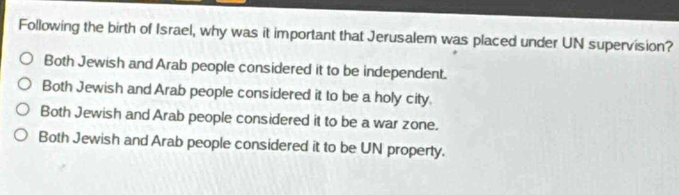 following the birth of israel, why was it important that jerusalem was placed under un supervision?\nboth jewish and arab people considered it to be independent.\nboth jewish and arab people considered it to be a holy city.\nboth jewish and arab people considered it to be a war zone.\nboth jewish and arab people considered it to be un property.
