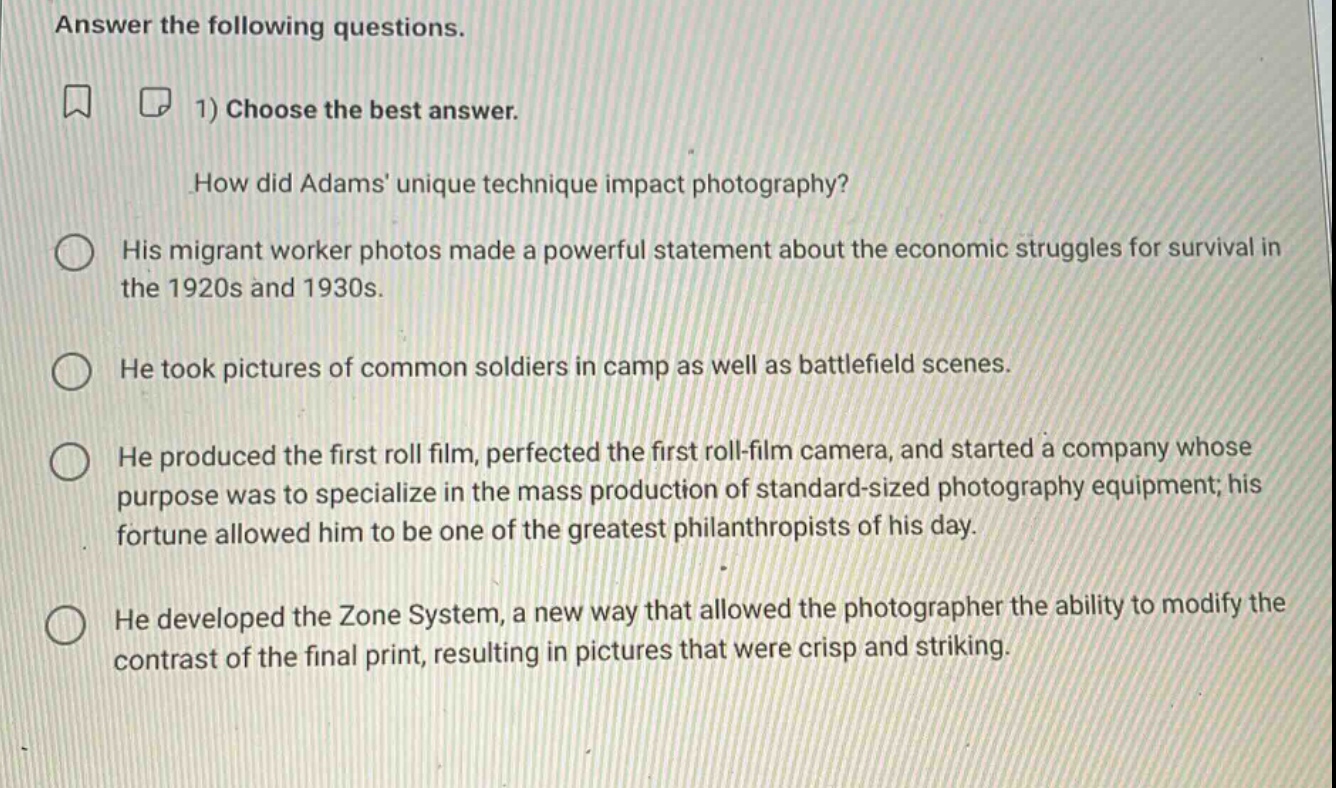 answer the following questions. 1) choose the best answer. how did adams unique technique impact photography? his migrant worker photos made a powerful statement about the economic struggles for survival in the 1920s and 1930s. he took pictures of common soldiers in camp as well as battlefield scenes. he produced the first roll film, perfected the first roll - film camera, and started a company whose purpose was to specialize in the mass production of standard - sized photography equipment; his fortune allowed him to be one of the greatest philanthropists of his day. he developed the zone system, a new way that allowed the photographer the ability to modify the contrast of the final print, resulting in pictures that were crisp and striking.