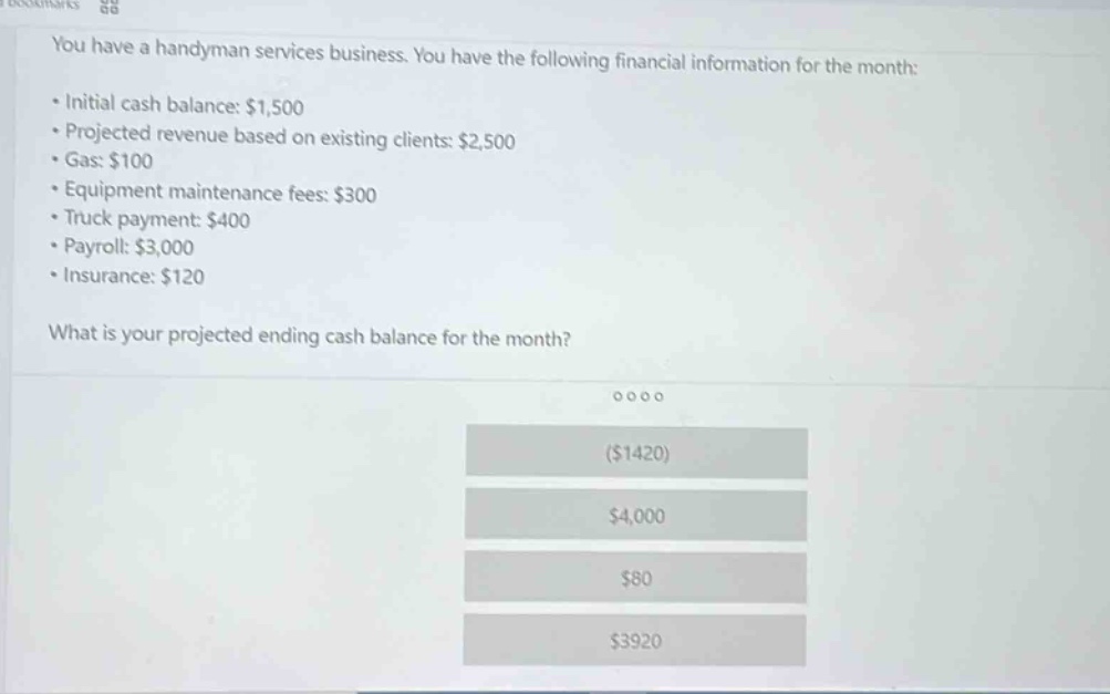 you have a handyman services business. you have the following financial information for the month:\n• initial cash balance: $1,500\n• projected revenue based on existing clients: $2,500\n• gas: $100\n• equipment maintenance fees: $300\n• truck payment: $400\n• payroll: $3,000\n• insurance: $120\n\nwhat is your projected ending cash balance for the month?