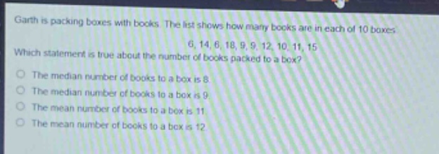 garth is packing boxes with books. the list shows how many books are in each of 10 boxes: 6, 14, 6, 18, 9, 9, 12, 10, 11, 15. which statement is true about the number of books packed to a box? the median number of books to a box is 8. the median number of books to a box is 9. the mean number of books to a box is 11. the mean number of books to a box is 12.