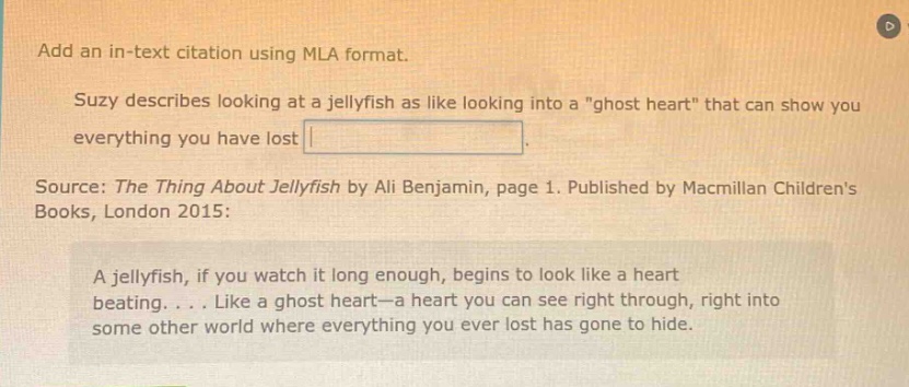 add an in - text citation using mla format. suzy describes looking at a jellyfish as like looking into a \ghost heart\ that can show you everything you have lost. source: the thing about jellyfish by ali benjamin, page 1. published by macmillan childrens books, london 2015: a jellyfish, if you watch it long enough, begins to look like a heart beating. . . . like a ghost heart—a heart you can see right through, right into some other world where everything you ever lost has gone to hide.