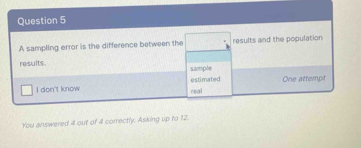 question 5 a sampling error is the difference between the results and the population results. i dont know sample estimated real one attempt you answered 4 out of 4 correctly. asking up to 12