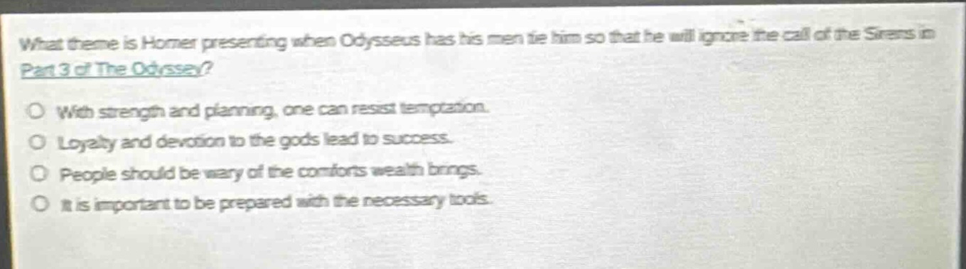 what theme is homer presenting when odysseus has his men tie him so that he will ignore the call of the sirens in part 3 of the odyssey?\no with strength and planning, one can resist temptation.\no loyalty and devotion to the gods lead to success.\no people should be wary of the comforts wealth brings.\no it is important to be prepared with the necessary tools.