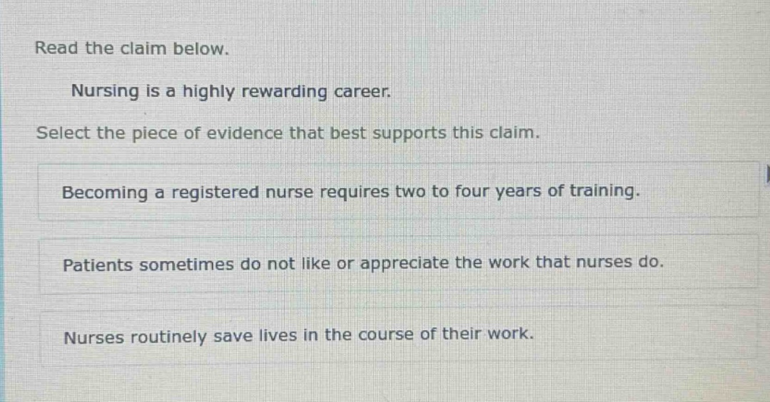 read the claim below. nursing is a highly rewarding career. select the piece of evidence that best supports this claim. becoming a registered nurse requires two to four years of training. patients sometimes do not like or appreciate the work that nurses do. nurses routinely save lives in the course of their work.