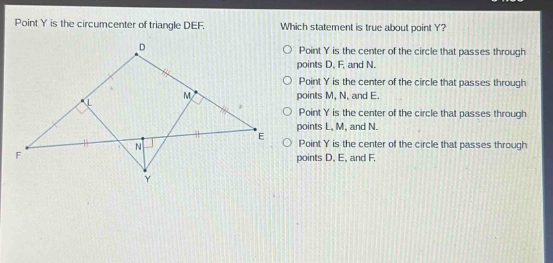 point y is the circumcenter of triangle def. which statement is true about point y? point y is the center of the circle that passes through points d, f, and n. point y is the center of the circle that passes through points m, n, and e. point y is the center of the circle that passes through points l, m, and n. point y is the center of the circle that passes through points d, e, and f.