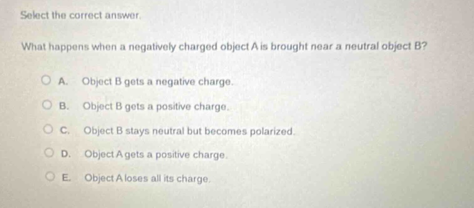 select the correct answer. what happens when a negatively charged object a is brought near a neutral object b? a. object b gets a negative charge. b. object b gets a positive charge. c. object b stays neutral but becomes polarized. d. object a gets a positive charge. e. object a loses all its charge.
