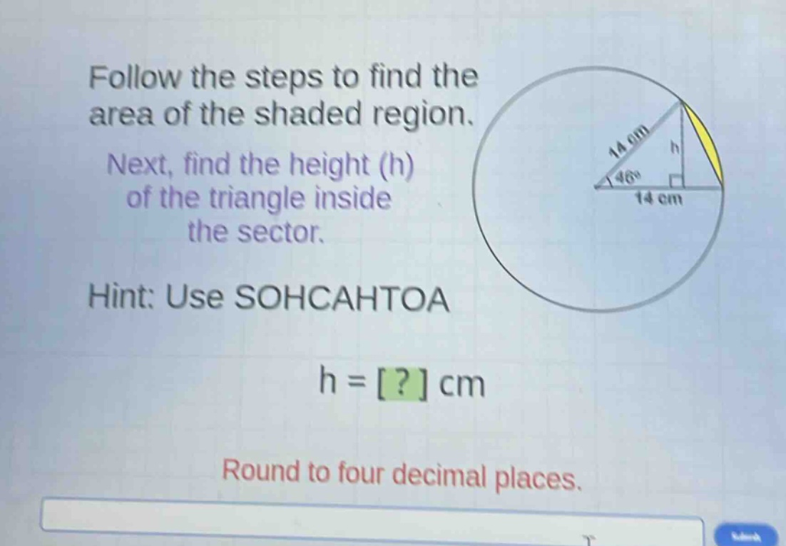 follow the steps to find the area of the shaded region. next, find the height (h) of the triangle inside the sector. hint: use sohcahtoa h = ? cm round to four decimal places.