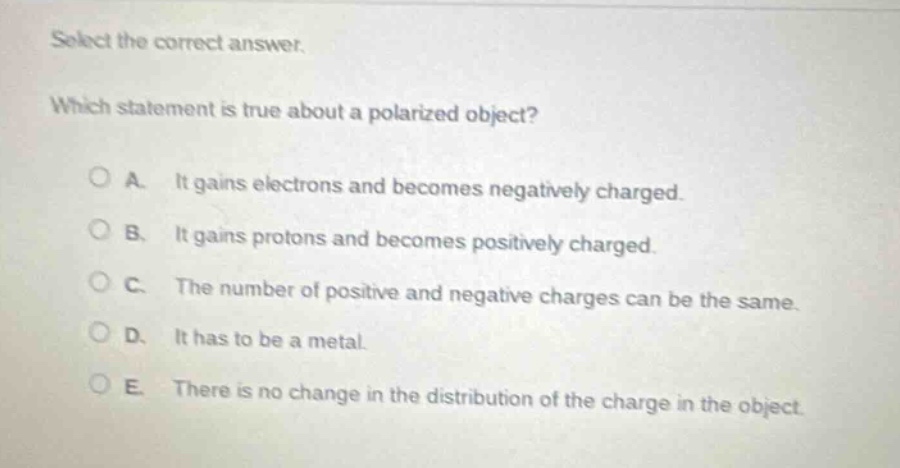 select the correct answer. which statement is true about a polarized object? a. it gains electrons and becomes negatively charged. b. it gains protons and becomes positively charged. c. the number of positive and negative charges can be the same. d. it has to be a metal. e. there is no change in the distribution of the charge in the object.