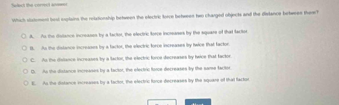 select the correct answer. which statement best explains the relationship between the electric force between two charged objects and the distance between them? a. as the distance increases by a factor, the electric force increases by the square of that factor. b. as the distance increases by a factor, the electric force increases by twice that factor. c. as the distance increases by a factor, the electric force decreases by twice that factor. d. as the distance increases by a factor, the electric force decreases by the same factor. e. as the distance increases by a factor, the electric force decreases by the square of that factor.