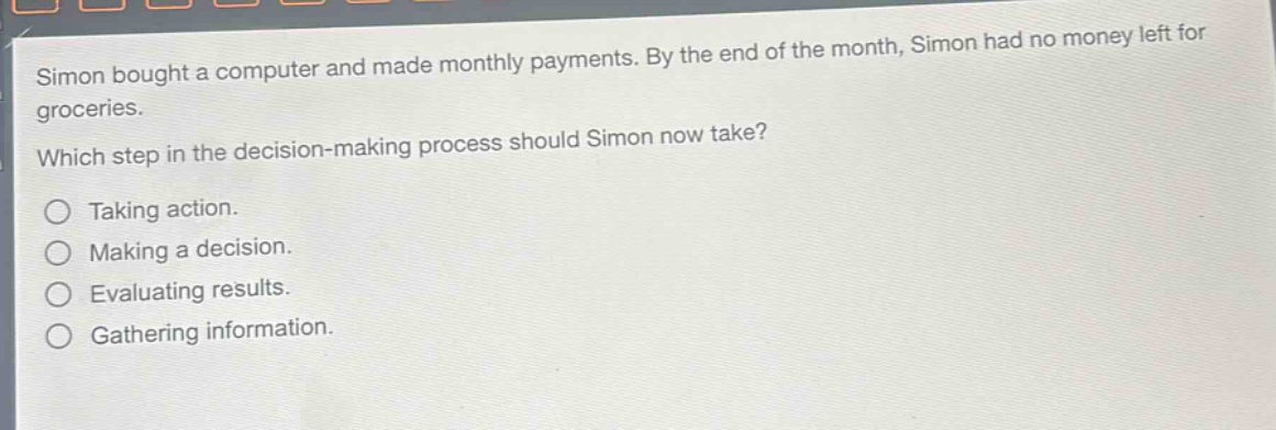 simon bought a computer and made monthly payments. by the end of the month, simon had no money left for groceries. which step in the decision - making process should simon now take? taking action. making a decision. evaluating results. gathering information.