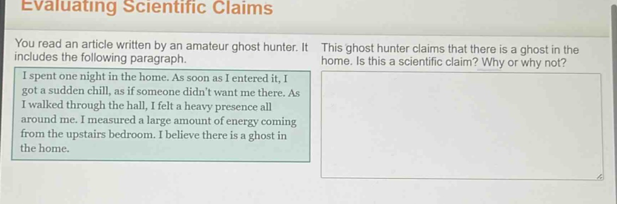 evaluating scientific claims\nyou read an article written by an amateur ghost hunter. it includes the following paragraph.\ni spent one night in the home. as soon as i entered it, i got a sudden chill, as if someone didnt want me there. as i walked through the hall, i felt a heavy presence all around me. i measured a large amount of energy coming from the upstairs bedroom. i believe there is a ghost in the home.\nthis ghost hunter claims that there is a ghost in the home. is this a scientific claim? why or why not?