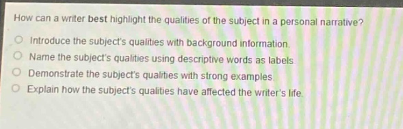 how can a writer best highlight the qualities of the subject in a personal narrative? introduce the subjects qualities with background information. name the subjects qualities using descriptive words as labels. demonstrate the subjects qualities with strong examples. explain how the subjects qualities have affected the writers life.