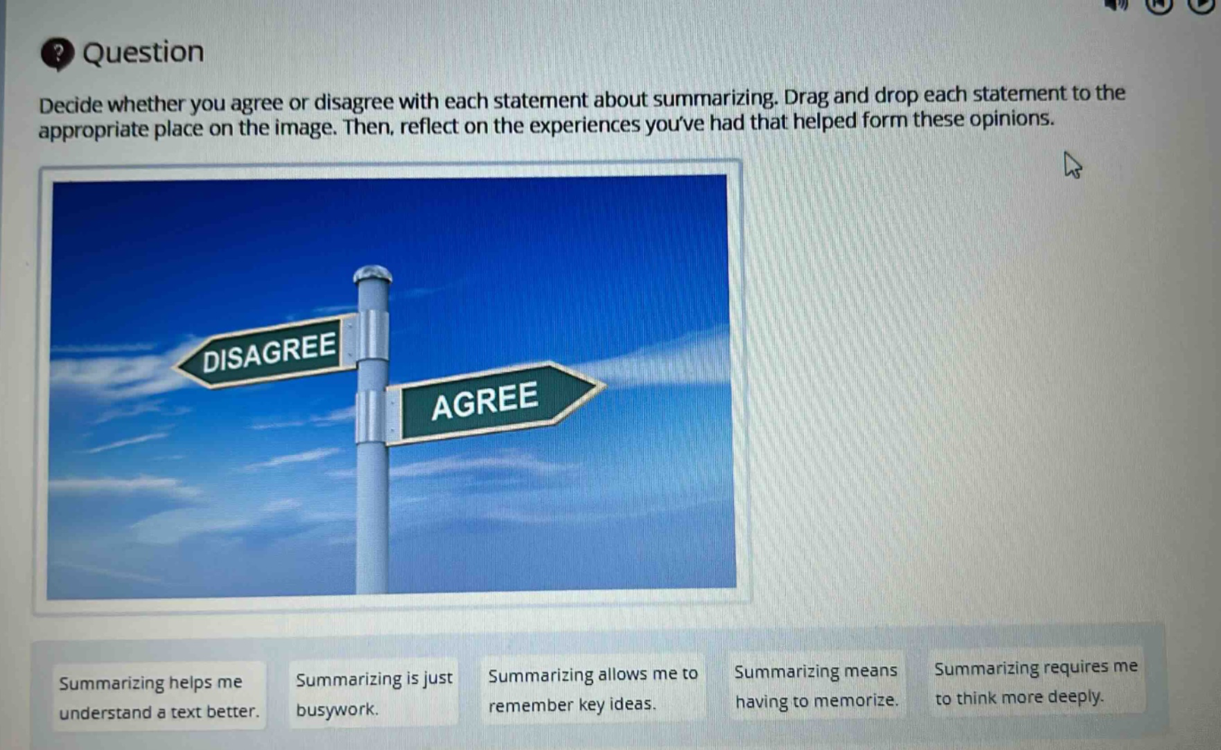 question decide whether you agree or disagree with each statement about summarizing. drag and drop each statement to the appropriate place on the image. then, reflect on the experiences youve had that helped form these opinions. summarizing helps me understand a text better. summarizing is just busywork. summarizing allows me to remember key ideas. summarizing means having to memorize. summarizing requires me to think more deeply.