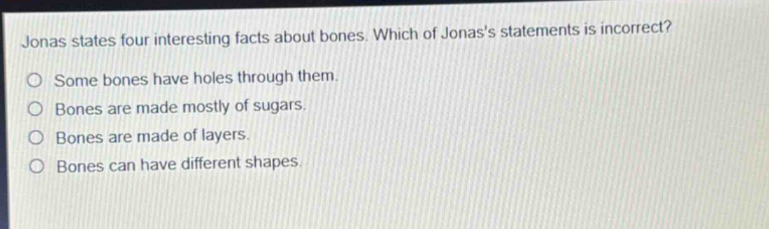 jonas states four interesting facts about bones. which of jonass statements is incorrect? some bones have holes through them. bones are made mostly of sugars. bones are made of layers. bones can have different shapes.