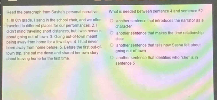 read the paragraph from sashas personal narrative. 1. in 6th grade, i sang in the school choir, and we often traveled to different places for our performances. 2. i didnt mind traveling short distances, but i was nervous about going out - of - town. 3. going out - of - town meant being away from home for a few days. 4. i had never been away from home before. 5. before the first out - of - town trip, she sat me down and shared her own story about leaving home for the first time. what is needed between sentence 4 and sentence 5? another sentence that introduces the narrator as a character another sentence that makes the time relationship clear another sentence that tells how sasha felt about going out - of - town another sentence that identifies who \she\ is in sentence 5