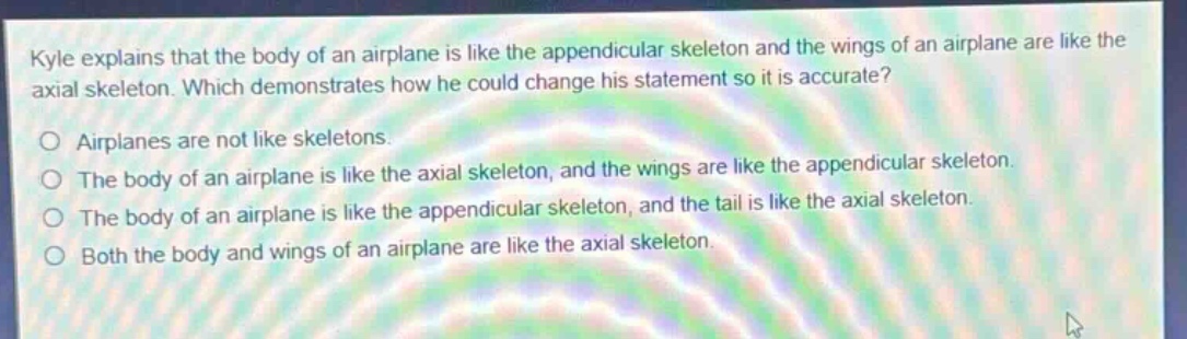 kyle explains that the body of an airplane is like the appendicular skeleton and the wings of an airplane are like the axial skeleton. which demonstrates how he could change his statement so it is accurate?\no airplanes are not like skeletons.\no the body of an airplane is like the axial skeleton, and the wings are like the appendicular skeleton.\no the body of an airplane is like the appendicular skeleton, and the tail is like the axial skeleton.\no both the body and wings of an airplane are like the axial skeleton.
