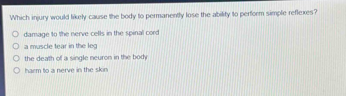which injury would likely cause the body to permanently lose the ability to perform simple reflexes?\no damage to the nerve cells in the spinal cord\no a muscle tear in the leg\no the death of a single neuron in the body\no harm to a nerve in the skin
