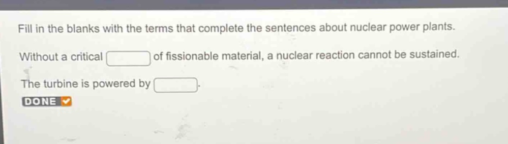 fill in the blanks with the terms that complete the sentences about nuclear power plants. without a critical of fissionable material, a nuclear reaction cannot be sustained. the turbine is powered by
