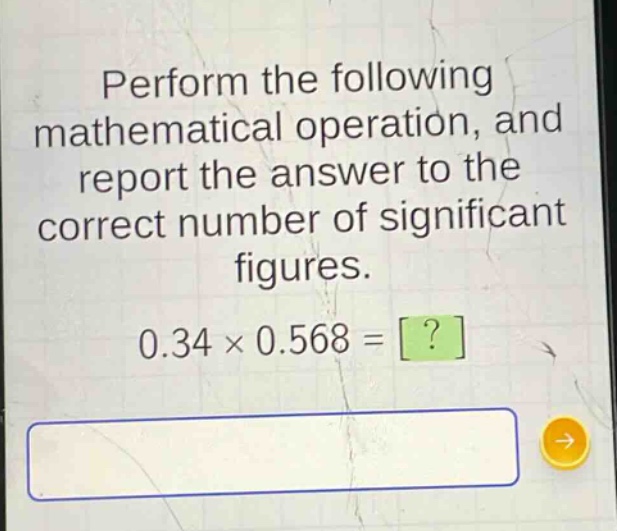 perform the following mathematical operation, and report the answer to the correct number of significant figures. 0.34 × 0.568 = ?