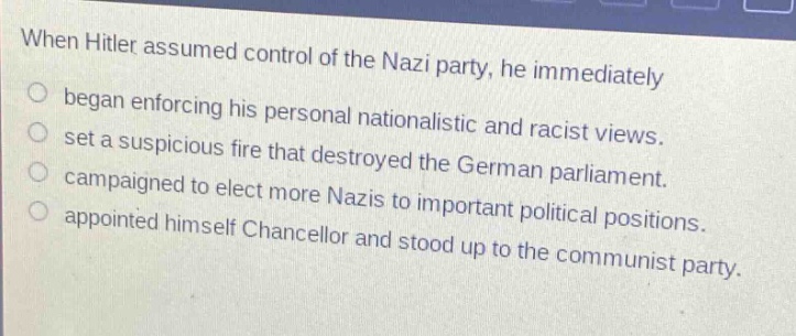 when hitler assumed control of the nazi party, he immediately\no began enforcing his personal nationalistic and racist views.\no set a suspicious fire that destroyed the german parliament.\no campaigned to elect more nazis to important political positions.\no appointed himself chancellor and stood up to the communist party.