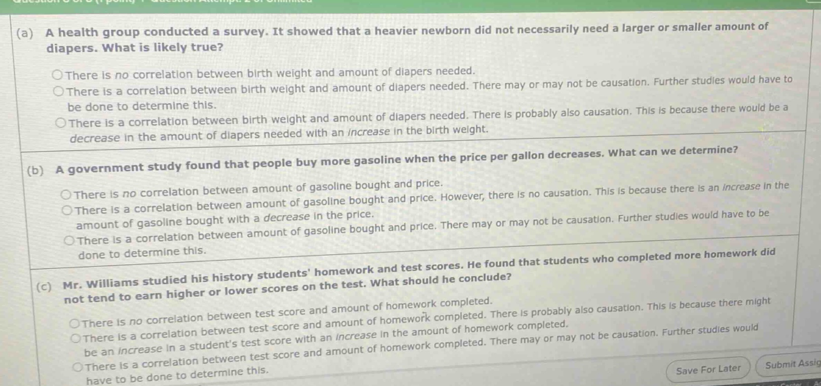 (a) a health group conducted a survey. it showed that a heavier newborn did not necessarily need a larger or smaller amount of diapers. what is likely true? there is no correlation between birth weight and amount of diapers needed. there is a correlation between birth weight and amount of diapers needed. there may or may not be causation. further studies would have to be done to determine this. there is a correlation between birth weight and amount of diapers needed. there is probably also causation. this is because there would be a decrease in the amount of diapers needed with an increase in the birth weight. (b) a government study found that people buy more gasoline when the price per gallon decreases. what can we determine? there is no correlation between amount of gasoline bought and price. there is a correlation between amount of gasoline bought and price. however, there is no causation. this is because there is an increase in the amount of gasoline bought with a decrease in the price. there is a correlation between amount of gasoline bought and price. there may or may not be causation. further studies would have to be done to determine this. (c) mr. williams studied his history students homework and test scores. he found that students who completed more homework did not tend to earn higher or lower scores on the test. what should he conclude? there is no correlation between test score and amount of homework completed. there is a correlation between test score and amount of homework completed. there is probably also causation. this is because there might be an increase in a students test score with an increase in the amount of homework completed. there is a correlation between test score and amount of homework completed. there may or may not be causation. further studies would have to be done to determine this.