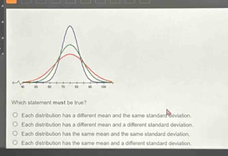 which statement must be true? each distribution has a different mean and the same standard deviation. each distribution has a different mean and a different standard deviation. each distribution has the same mean and the same standard deviation. each distribution has the same mean and a different standard deviation.