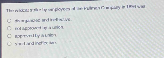 the wildcat strike by employees of the pullman company in 1894 was\ndisorganized and ineffective.\nnot approved by a union.\napproved by a union.\nshort and ineffective.