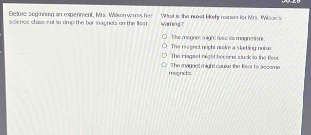 before beginning an experiment, mrs. wilson warns her science class not to drop the bar magnets on the floor. what is the most likely reason for mrs. wilsons warning? the magnet might lose its magnetism. the magnet might make a startling noise. the magnet might become stuck to the floor. the magnet might cause the floor to become magnetic.