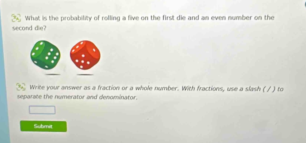 what is the probability of rolling a five on the first die and an even number on the second die? write your answer as a fraction or a whole number. with fractions, use a slash ( / ) to separate the numerator and denominator.