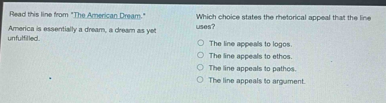 read this line from \the american dream.\ america is essentially a dream, a dream as yet unfulfilled. which choice states the rhetorical appeal that the line uses? the line appeals to logos. the line appeals to ethos. the line appeals to pathos. the line appeals to argument.
