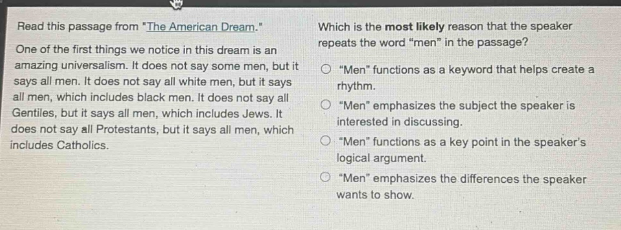 read this passage from \the american dream.\ one of the first things we notice in this dream is an amazing universalism. it does not say some men, but it says all men. it does not say all white men, but it says all men, which includes black men. it does not say all gentiles, but it says all men, which includes jews. it does not say all protestants, but it says all men, which includes catholics. which is the most likely reason that the speaker repeats the word \men\ in the passage? \men\ functions as a keyword that helps create a rhythm. \men\ emphasizes the subject the speaker is interested in discussing. \men\ functions as a key point in the speakers logical argument. \men\ emphasizes the differences the speaker wants to show.