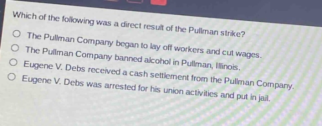 which of the following was a direct result of the pullman strike?\nthe pullman company began to lay off workers and cut wages.\nthe pullman company banned alcohol in pullman, illinois.\neugene v. debs received a cash settlement from the pullman company.\neugene v. debs was arrested for his union activities and put in jail.