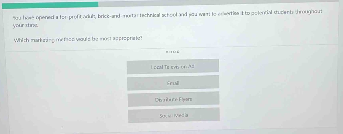 you have opened a for - profit adult, brick - and - mortar technical school and you want to advertise it to potential students throughout your state. which marketing method would be most appropriate? local television ad email distribute flyers social media