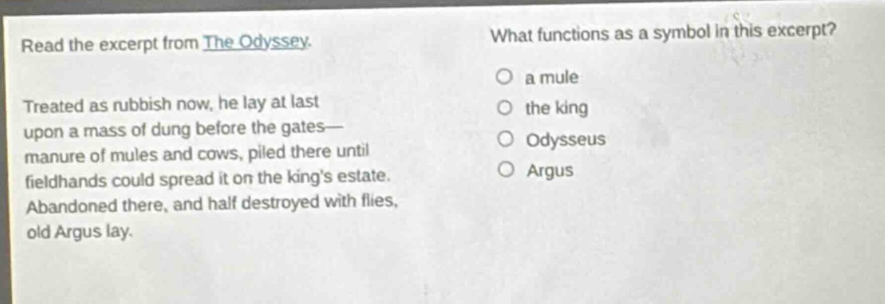 read the excerpt from the odyssey. treated as rubbish now, he lay at last upon a mass of dung before the gates— manure of mules and cows, piled there until fieldhands could spread it on the kings estate. abandoned there, and half destroyed with flies, old argus lay. what functions as a symbol in this excerpt? a mule the king odysseus argus