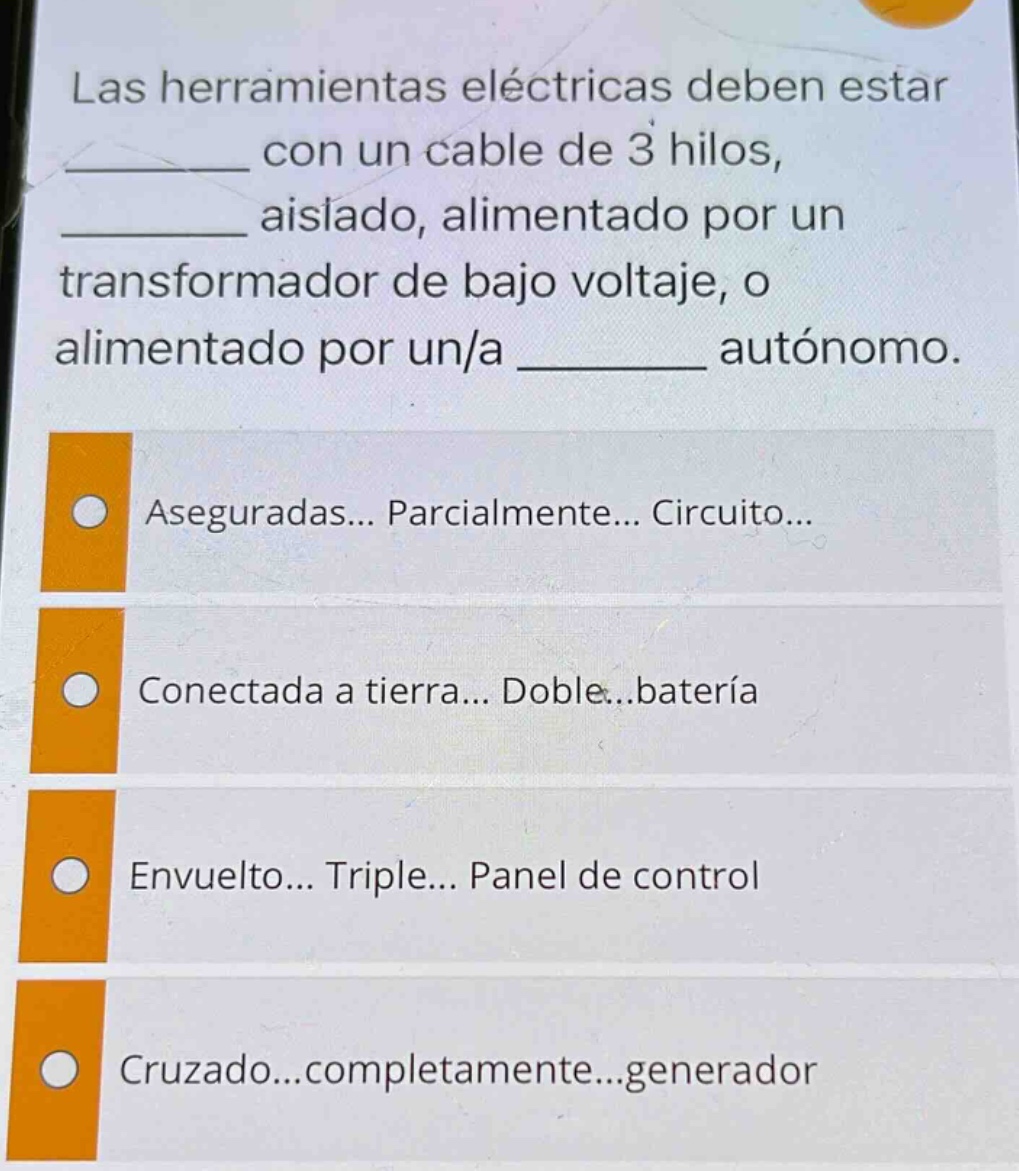 las herramientas eléctricas deben estar ______ con un cable de 3 hilos, ______ aislado, alimentado por un transformador de bajo voltaje, o alimentado por un/a ______ autónomo. aseguradas... parcialmente... circuito... conectada a tierra... doble... batería envuelto... triple... panel de control cruzado... completamente... generador