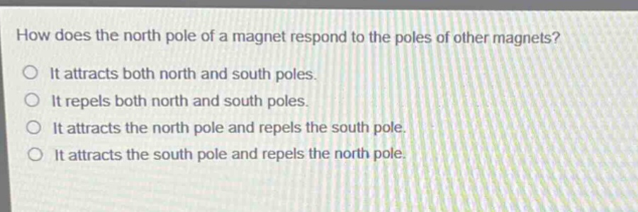 how does the north pole of a magnet respond to the poles of other magnets? it attracts both north and south poles. it repels both north and south poles. it attracts the north pole and repels the south pole. it attracts the south pole and repels the north pole.