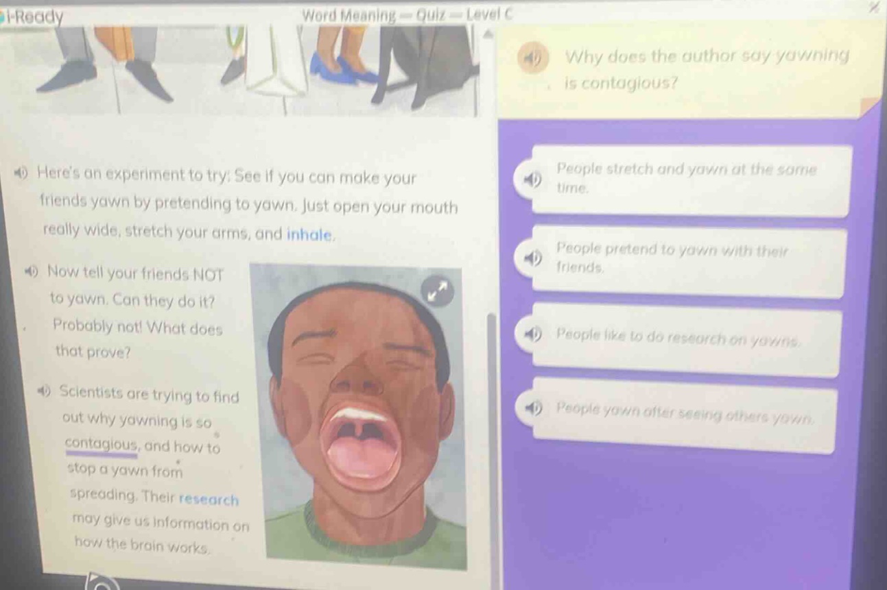 word meaning - quiz - level c\nwhy does the author say yawning is contagious?\nheres an experiment to try: see if you can make your friends yawn by pretending to yawn. just open your mouth really wide, stretch your arms, and inhale.\nnow tell your friends not to yawn. can they do it? probably not! what does that prove?\nscientists are trying to find out why yawning is so contagious, and how to stop a yawn from spreading. their research may give us information on how the brain works.\npeople stretch and yawn at the same time.\npeople pretend to yawn with their friends.\npeople like to do research on yawns.\npeople yawn after seeing others yawn.