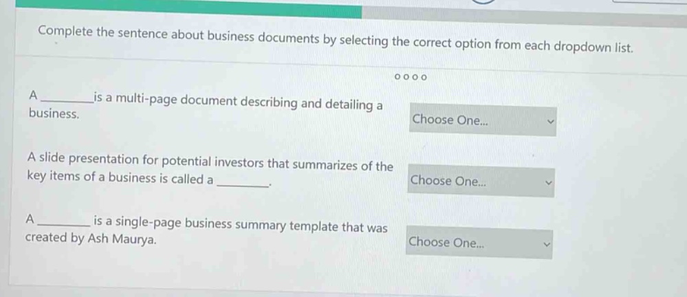 complete the sentence about business documents by selecting the correct option from each dropdown list. a ______is a multi - page document describing and detailing a business. a slide presentation for potential investors that summarizes of the key items of a business is called a ______. a ______ is a single - page business summary template that was created by ash maurya.