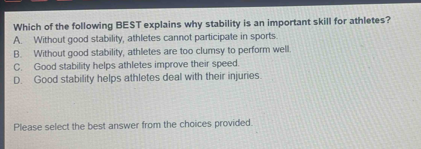 which of the following best explains why stability is an important skill for athletes? a. without good stability, athletes cannot participate in sports. b. without good stability, athletes are too clumsy to perform well. c. good stability helps athletes improve their speed. d. good stability helps athletes deal with their injuries. please select the best answer from the choices provided.