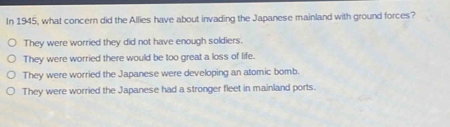 in 1945, what concern did the allies have about invading the japanese mainland with ground forces?\no they were worried they did not have enough soldiers.\no they were worried there would be too great a loss of life.\no they were worried the japanese were developing an atomic bomb.\no they were worried the japanese had a stronger fleet in mainland ports.