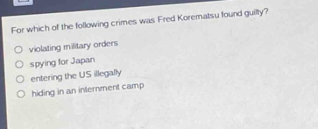 for which of the following crimes was fred korematsu found guilty?\nviolating military orders\nspying for japan\nentering the us illegally\nhiding in an internment camp
