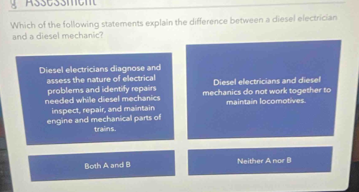 which of the following statements explain the difference between a diesel electrician and a diesel mechanic? diesel electricians diagnose and assess the nature of electrical problems and identify repairs needed while diesel mechanics inspect, repair, and maintain engine and mechanical parts of trains. diesel electricians and diesel mechanics do not work together to maintain locomotives. both a and b neither a nor b