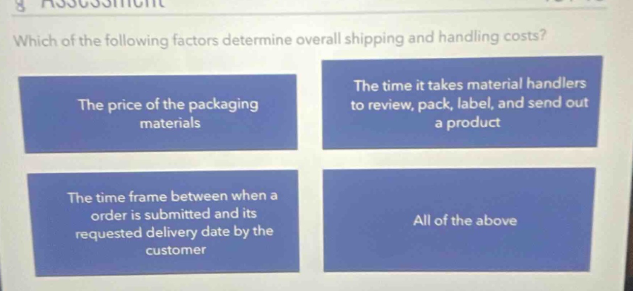 which of the following factors determine overall shipping and handling costs? the price of the packaging materials the time it takes material handlers to review, pack, label, and send out a product the time frame between when a order is submitted and its requested delivery date by the customer all of the above