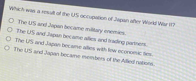 which was a result of the us occupation of japan after world war ii?\nthe us and japan became military enemies.\nthe us and japan became allies and trading partners.\nthe us and japan became allies with few economic ties.\nthe us and japan became members of the allied nations.