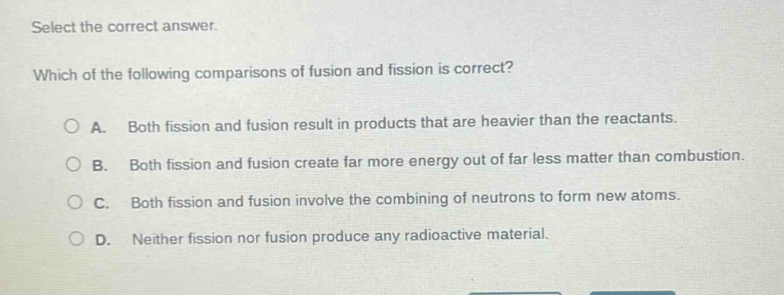 select the correct answer. which of the following comparisons of fusion and fission is correct? a. both fission and fusion result in products that are heavier than the reactants. b. both fission and fusion create far more energy out of far less matter than combustion. c. both fission and fusion involve the combining of neutrons to form new atoms. d. neither fission nor fusion produce any radioactive material.